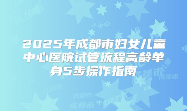 2025年成都市妇女儿童中心医院试管流程高龄单身5步操作指南