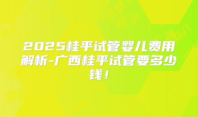 2025桂平试管婴儿费用解析-广西桂平试管要多少钱！