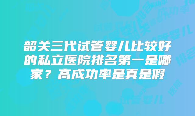 韶关三代试管婴儿比较好的私立医院排名第一是哪家？高成功率是真是假