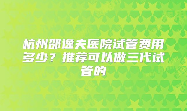 杭州邵逸夫医院试管费用多少？推荐可以做三代试管的