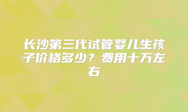 长沙第三代试管婴儿生孩子价格多少?费用十万左右