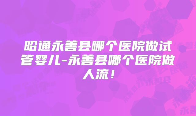 昭通永善县哪个医院做试管婴儿-永善县哪个医院做人流！