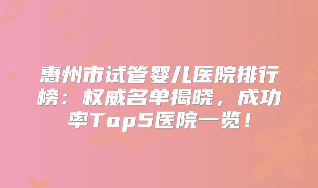 惠州市试管婴儿医院排行榜:权威名单揭晓,成功率Top5医院一览!
