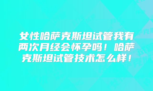 女性哈萨克斯坦试管我有两次月经会怀孕吗！哈萨克斯坦试管技术怎么样！