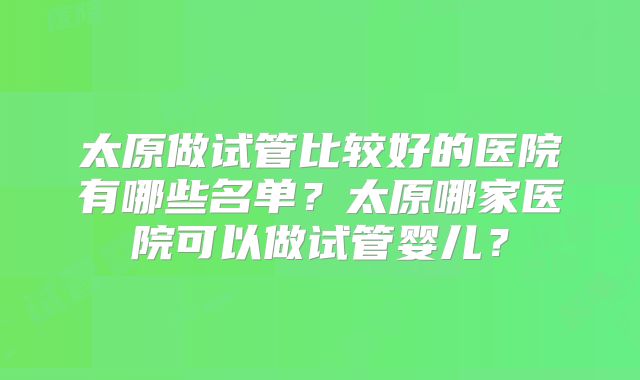 太原做试管比较好的医院有哪些名单？太原哪家医院可以做试管婴儿？