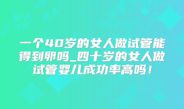 一个40岁的女人做试管能得到卵吗_四十岁的女人做试管婴儿成功率高吗！