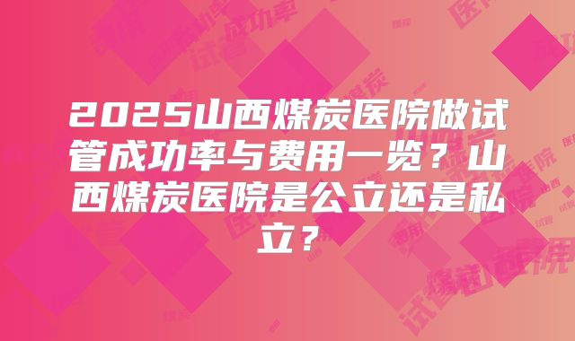 2025山西煤炭医院做试管成功率与费用一览?山西煤炭医院是公立还是私立?