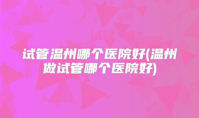 试管温州哪个医院好(温州做试管哪个医院好)