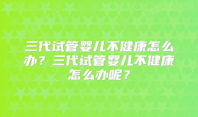 三代试管婴儿不健康怎么办？三代试管婴儿不健康怎么办呢？