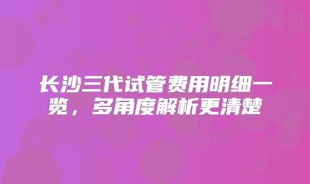 长沙三代试管费用明细一览，多角度解析更清楚