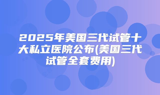 2025年美国三代试管十大私立医院公布(美国三代试管全套费用)