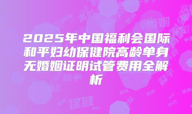 2025年中国福利会国际和平妇幼保健院高龄单身无婚姻证明试管费用全解析