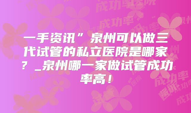 一手资讯”泉州可以做三代试管的私立医院是哪家？_泉州哪一家做试管成功率高！