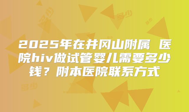 2025年在井冈山附属 医院hiv做试管婴儿需要多少钱？附本医院联系方式