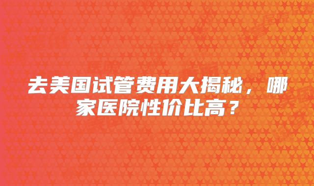 去美国试管费用大揭秘，哪家医院性价比高？