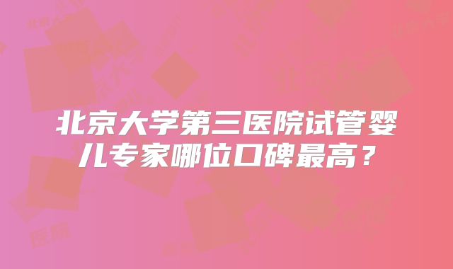 北京大学第三医院试管婴儿专家哪位口碑最高？