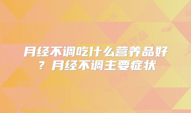 月经不调吃什么营养品好？月经不调主要症状
