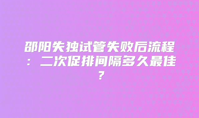 邵阳失独试管失败后流程：二次促排间隔多久最佳？