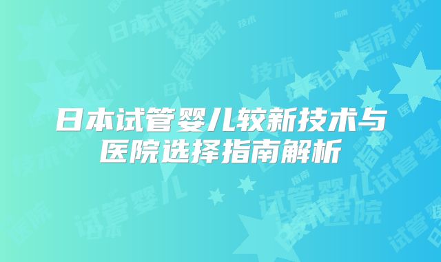 日本试管婴儿较新技术与医院选择指南解析