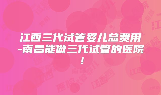 江西三代试管婴儿总费用-南昌能做三代试管的医院!