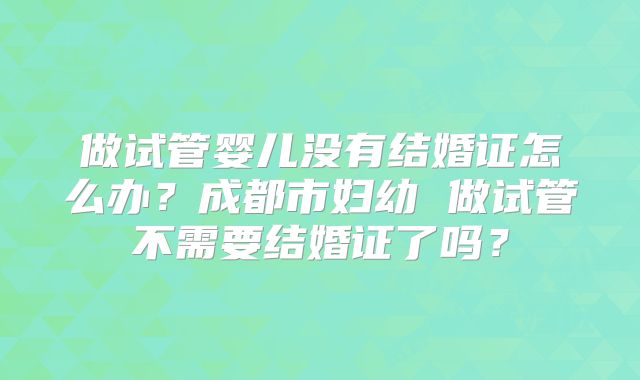 做试管婴儿没有结婚证怎么办？成都市妇幼 做试管不需要结婚证了吗？