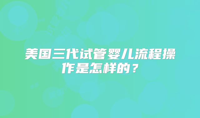美国三代试管婴儿流程操作是怎样的？