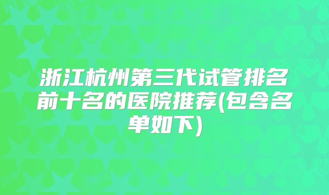 浙江杭州第三代试管排名前十名的医院推荐(包含名单如下)