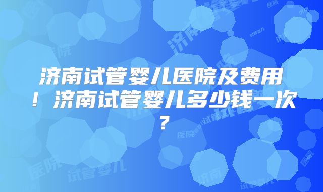 济南试管婴儿医院及费用！济南试管婴儿多少钱一次？