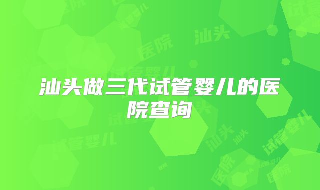 汕头做三代试管婴儿的医院查询