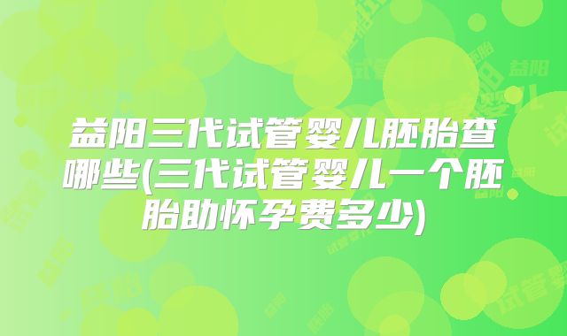 益阳三代试管婴儿胚胎查哪些(三代试管婴儿一个胚胎助怀孕费多少)