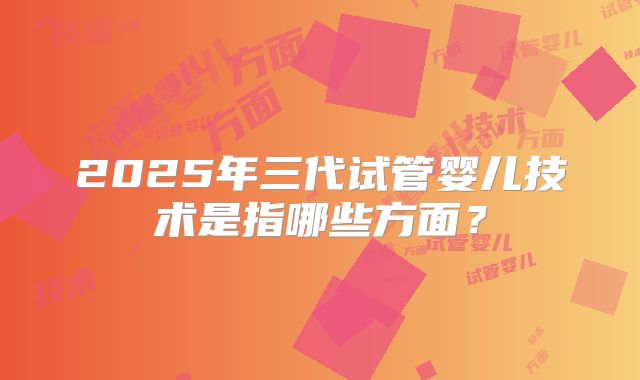 2025年三代试管婴儿技术是指哪些方面？
