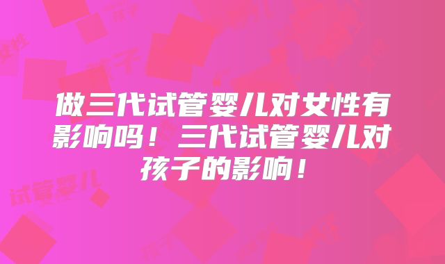 做三代试管婴儿对女性有影响吗！三代试管婴儿对孩子的影响！