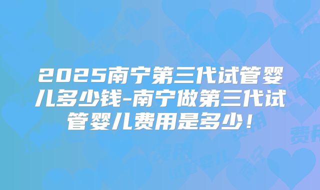 2025南宁第三代试管婴儿多少钱-南宁做第三代试管婴儿费用是多少!