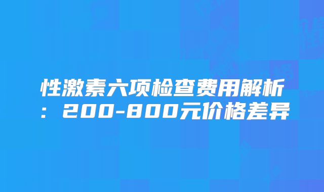 性激素六项检查费用解析：200-800元价格差异