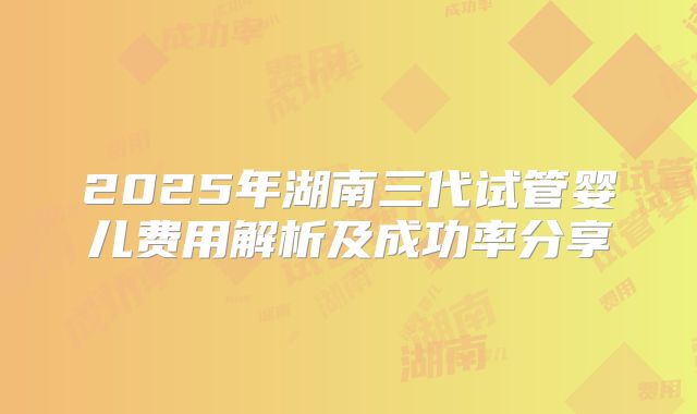 2025年湖南三代试管婴儿费用解析及成功率分享