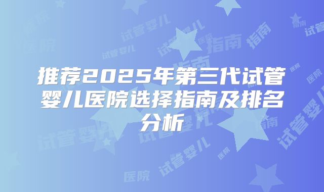 推荐2025年第三代试管婴儿医院选择指南及排名分析
