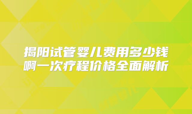 揭阳试管婴儿费用多少钱啊一次疗程价格全面解析