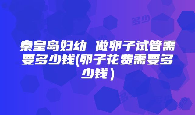 秦皇岛妇幼 做卵子试管需要多少钱(卵子花费需要多少钱）