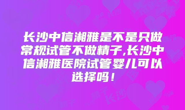 长沙中信湘雅是不是只做常规试管不做精子,长沙中信湘雅医院试管婴儿可以选择吗!