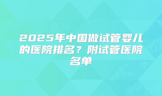2025年中国做试管婴儿的医院排名？附试管医院名单