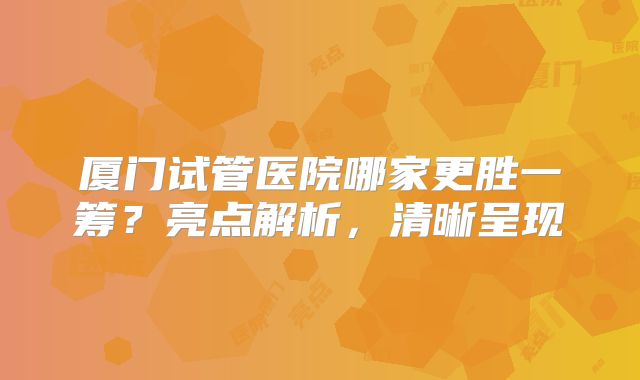 厦门试管医院哪家更胜一筹？亮点解析，清晰呈现