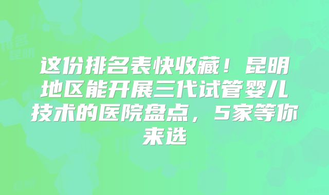 这份排名表快收藏!昆明地区能开展三代试管婴儿技术的医院盘点,5家等你来选