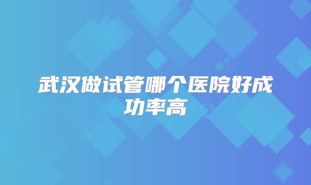 武汉做试管哪个医院好成功率高