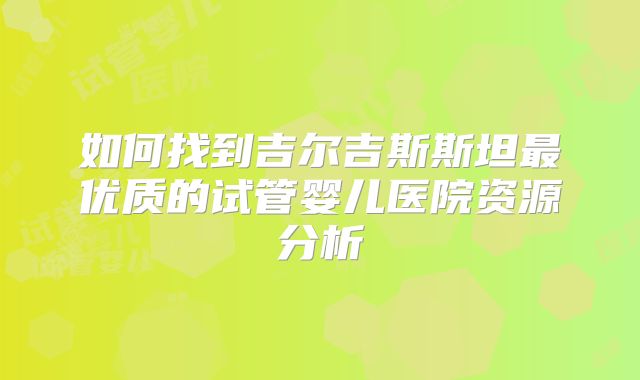 如何找到吉尔吉斯斯坦最优质的试管婴儿医院资源分析