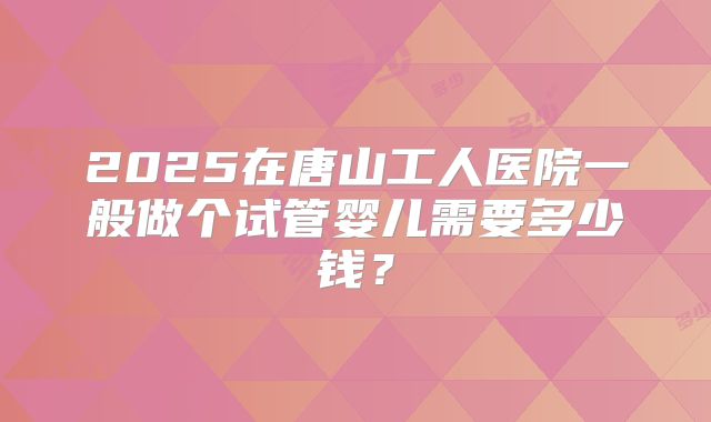 2025在唐山工人医院一般做个试管婴儿需要多少钱？