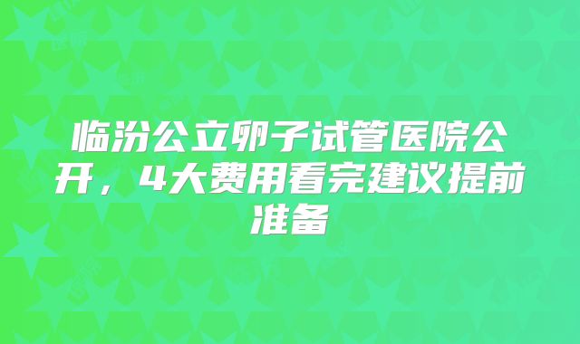 临汾公立卵子试管医院公开，4大费用看完建议提前准备
