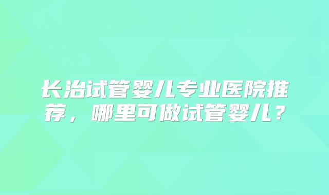 长治试管婴儿专业医院推荐，哪里可做试管婴儿？