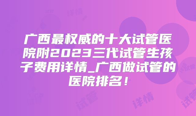 广西最权威的十大试管医院附2023三代试管生孩子费用详情_广西做试管的医院排名!