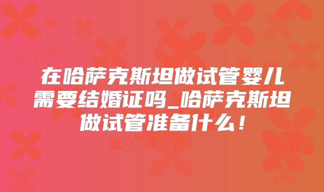 在哈萨克斯坦做试管婴儿需要结婚证吗_哈萨克斯坦做试管准备什么！