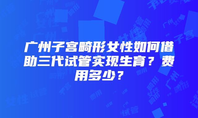 广州子宫畸形女性如何借助三代试管实现生育？费用多少？